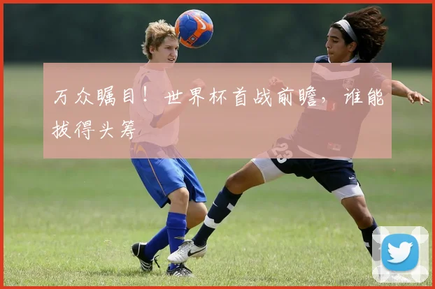 万众瞩目！世界杯首战前瞻，谁能拔得头筹