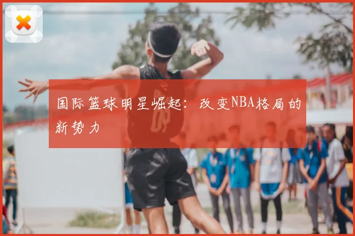 国际篮球明星崛起：改变NBA格局的新势力