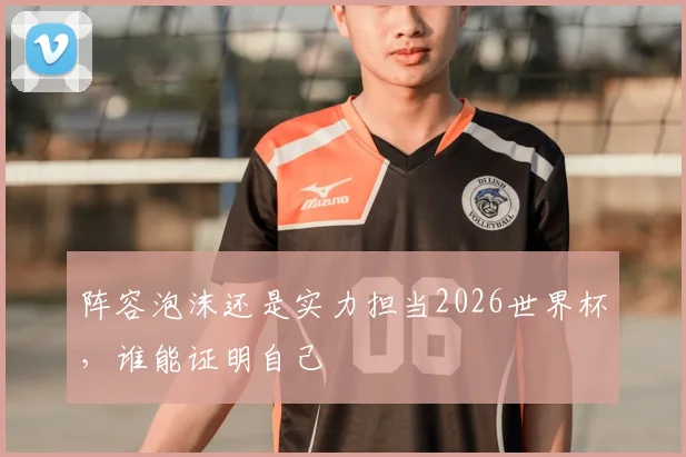 阵容泡沫还是实力担当2026世界杯，谁能证明自己