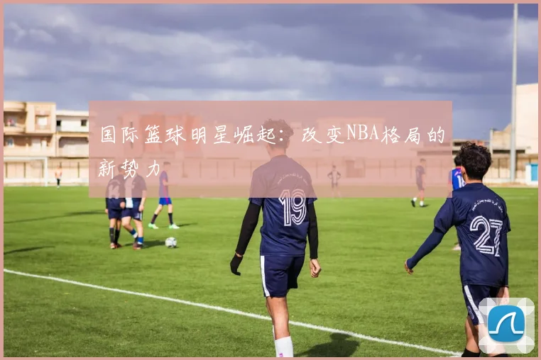 国际篮球明星崛起：改变NBA格局的新势力