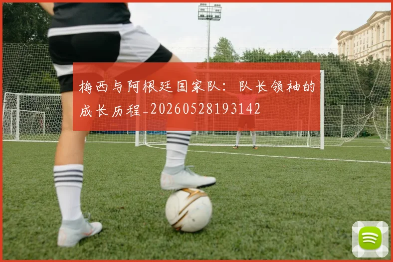 梅西与阿根廷国家队:队长领袖的成长历程_20260528193142
