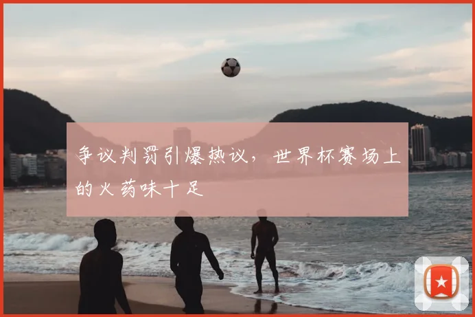 争议判罚引爆热议，世界杯赛场上的火药味十足